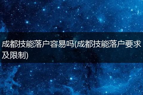 成都技能落户容易吗(成都技能落户要求及限制)