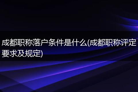 成都职称落户条件是什么(成都职称评定要求及规定)