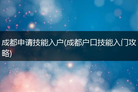 成都申请技能入户(成都户口技能入门攻略)
