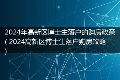 2024年高新区博士生落户的购房政策( 2024高新区博士生落户购房攻略)