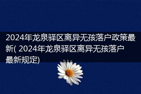 2024年龙泉驿区离异无孩落户政策最新( 2024年龙泉驿区离异无孩落户最新规定)