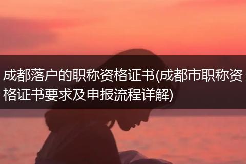 成都落户的职称资格证书(成都市职称资格证书要求及申报流程详解)