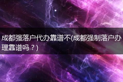 成都强落户代办靠谱不(成都强制落户办理靠谱吗？)