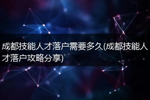 成都技能人才落户需要多久(成都技能人才落户攻略分享)
