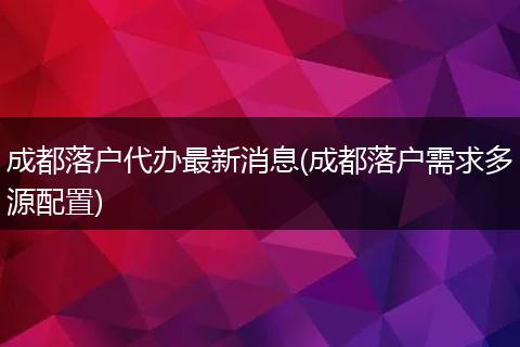 成都落户代办最新消息(成都落户需求多源配置)