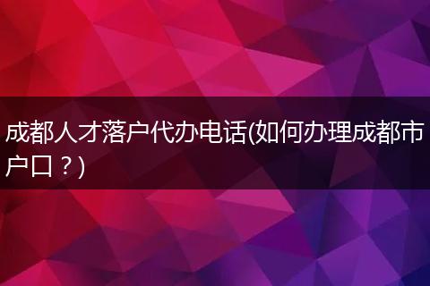 成都人才落户代办电话(如何办理成都市户口?)