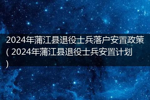 2024年蒲江县退役士兵落户安置政策( 2024年蒲江县退役士兵安置计划)