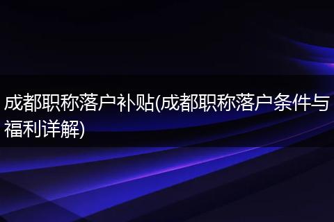 成都职称落户补贴(成都职称落户条件与福利详解)