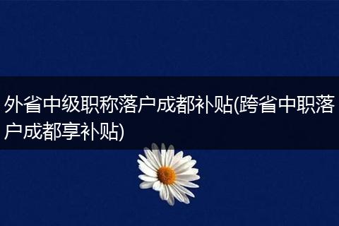 外省中级职称落户成都补贴(跨省中职落户成都享补贴)
