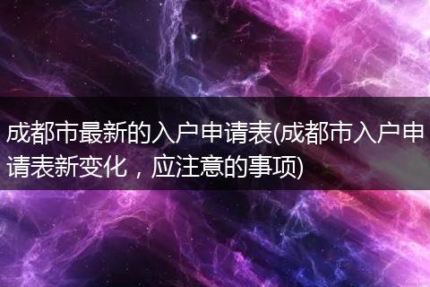 成都市最新的入户申请表(成都市入户申请表新变化,应注意的事项)