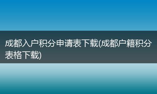 成都入户积分申请表下载(成都户籍积分表格下载)