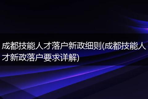 成都技能人才落户新政细则(成都技能人才新政落户要求详解)