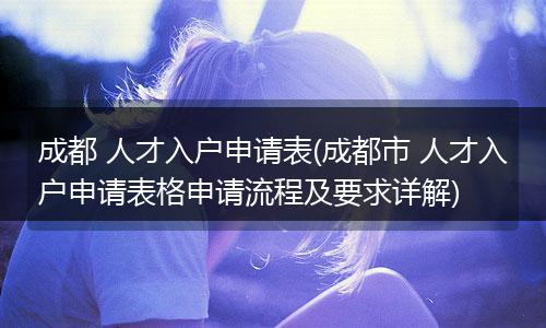 成都 人才入户申请表(成都市 人才入户申请表格申请流程及要求详解)