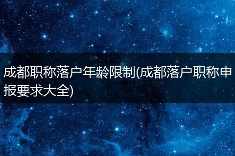 成都职称落户年龄限制(成都落户职称申报要求大全)
