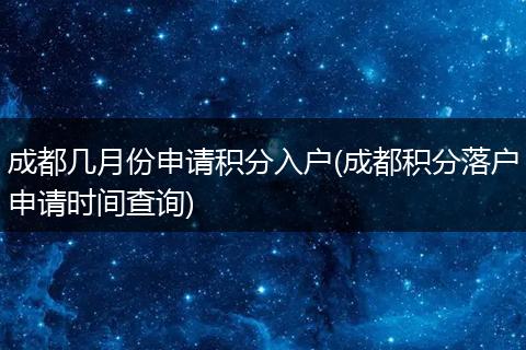 成都几月份申请积分入户(成都积分落户申请时间查询)