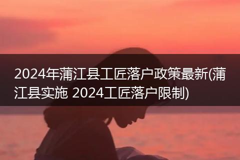 2024年蒲江县工匠落户政策最新(蒲江县实施 2024工匠落户限制)