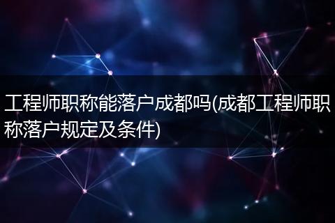 工程师职称能落户成都吗(成都工程师职称落户规定及条件)