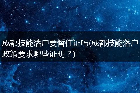 成都技能落户要暂住证吗(成都技能落户政策要求哪些证明？)