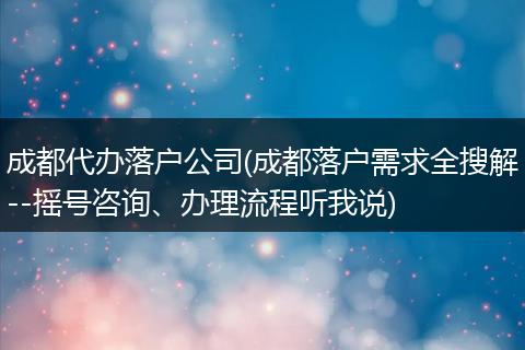 成都代办落户公司(成都落户需求全搜解--摇号咨询、办理流程听我说)