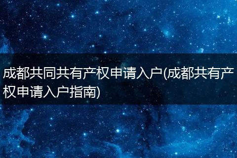 成都共同共有产权申请入户(成都共有产权申请入户指南)