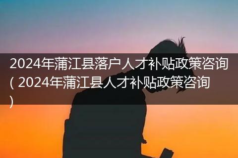 2024年蒲江县落户人才补贴政策咨询( 2024年蒲江县人才补贴政策咨询)