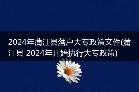 2024年蒲江县落户大专政策文件(蒲江县 2024年开始执行大专政策)