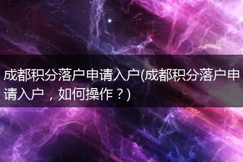 成都积分落户申请入户(成都积分落户申请入户，如何操作？)