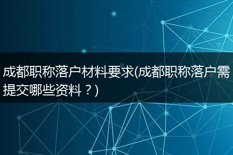 成都职称落户材料要求(成都职称落户需提交哪些资料？)