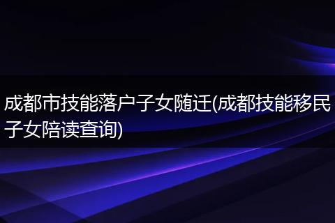 成都市技能落户子女随迁(成都技能移民子女陪读查询)