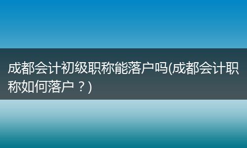 成都会计初级职称能落户吗(成都会计职称如何落户？)