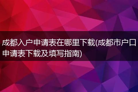 成都入户申请表在哪里下载(成都市户口申请表下载及填写指南)