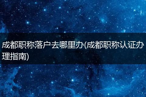 成都职称落户去哪里办(成都职称认证办理指南)