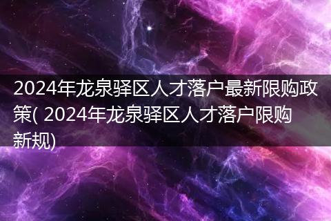 2024年龙泉驿区人才落户最新限购政策( 2024年龙泉驿区人才落户限购新规)