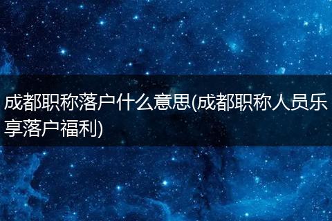 成都职称落户什么意思(成都职称人员乐享落户福利)