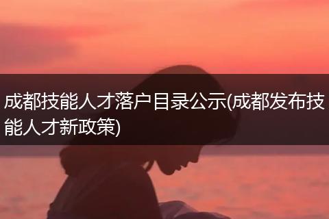 成都技能人才落户目录公示(成都发布技能人才新政策)