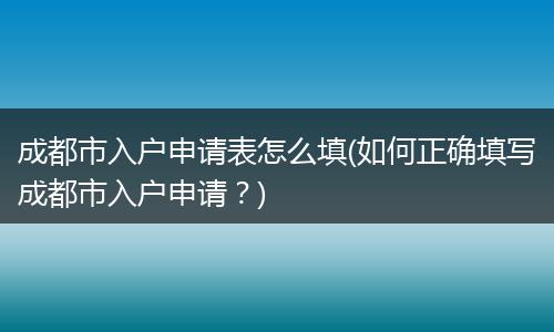 成都市入户申请表怎么填(如何正确填写成都市入户申请？)
