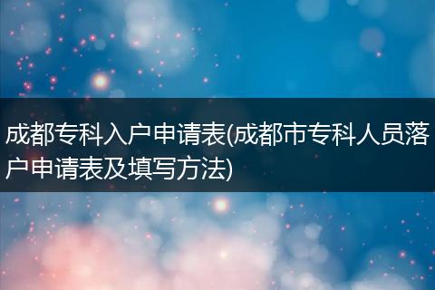 成都专科入户申请表(成都市专科人员落户申请表及填写方法)