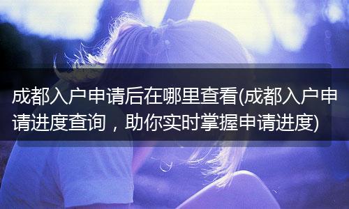 成都入户申请后在哪里查看(成都入户申请进度查询，助你实时掌握申请进度)