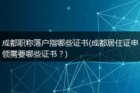 成都职称落户指哪些证书(成都居住证申领需要哪些证书？)