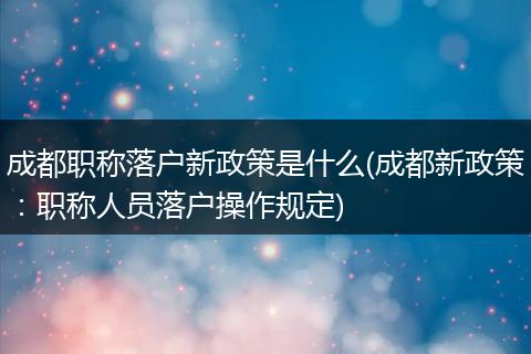成都职称落户新政策是什么(成都新政策：职称人员落户操作规定)