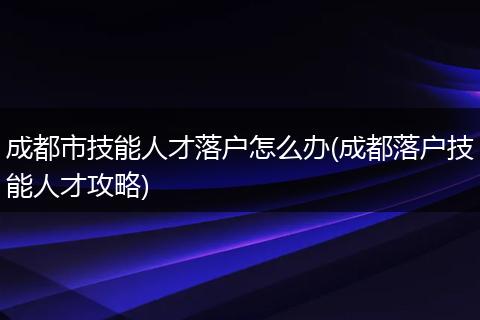 成都市技能人才落户怎么办(成都落户技能人才攻略)