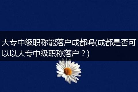 大专中级职称能落户成都吗(成都是否可以以大专中级职称落户？)