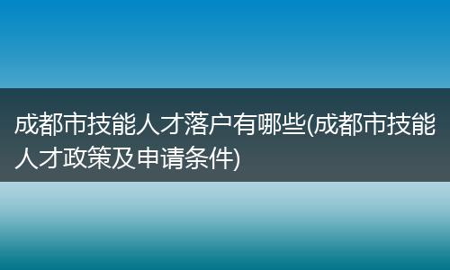 成都市技能人才落户有哪些(成都市技能人才政策及申请条件)