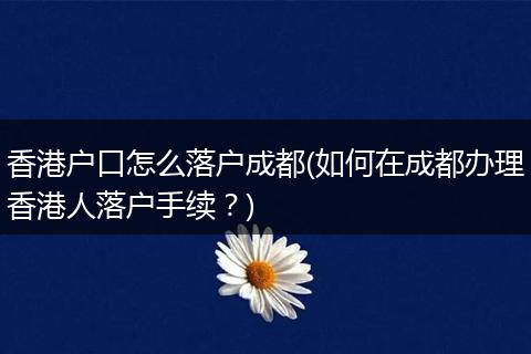 香港户口怎么落户成都(如何在成都办理香港人落户手续？)