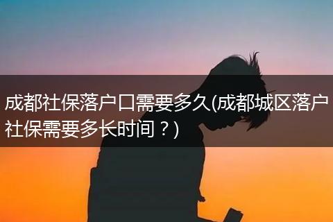 成都社保落户口需要多久(成都城区落户社保需要多长时间?)