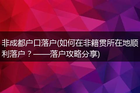 非成都户口落户(如何在非籍贯所在地顺利落户？——落户攻略分享)