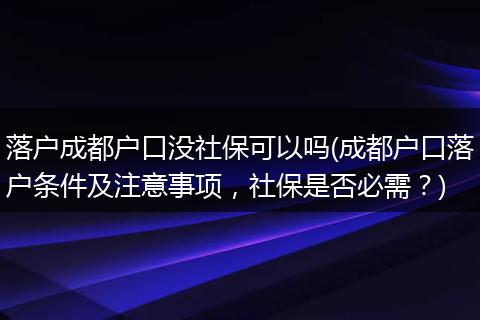 落户成都户口没社保可以吗(成都户口落户条件及注意事项,社保是否必需?)
