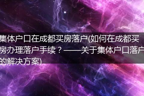 集体户口在成都买房落户(如何在成都买房办理落户手续?——关于集体户口落户的解决方案)