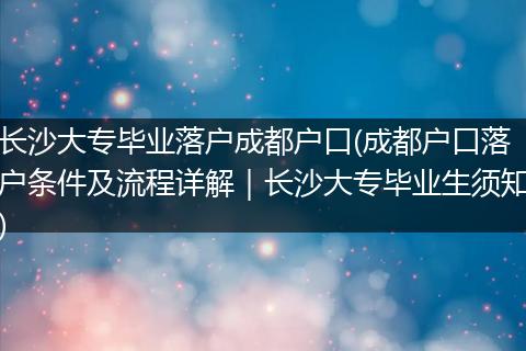 长沙大专毕业落户成都户口(成都户口落户条件及流程详解｜长沙大专毕业生须知)