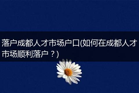 落户成都人才市场户口(如何在成都人才市场顺利落户？)